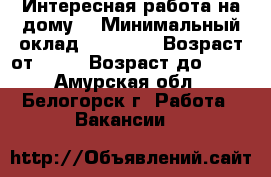 Интересная работа на дому. › Минимальный оклад ­ 30 000 › Возраст от ­ 18 › Возраст до ­ 60 - Амурская обл., Белогорск г. Работа » Вакансии   